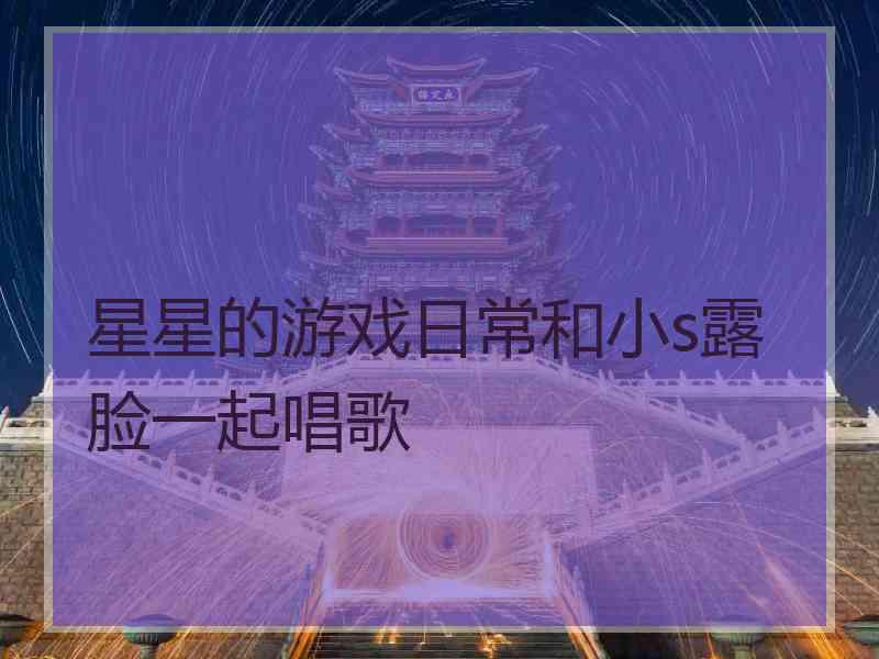 星星的游戏日常和小s露脸一起唱歌