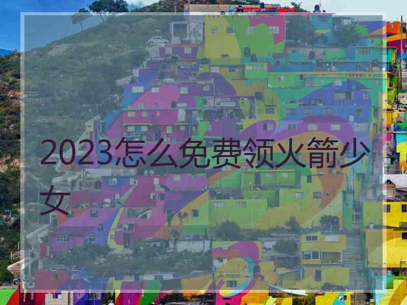 2023怎么免费领火箭少女
