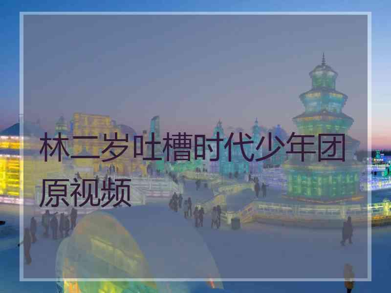 林二岁吐槽时代少年团原视频